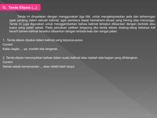 G. Tanda Elipsis (...)
Tanda ini dinyatakan dengan menggunakan tiga titik, untuk mengekspresikan jeda dan keheningan
agak panjang dalam sebuah kalimat, agar pembaca dapat memahami situasi yang hening atau menunggu.
Tanda ini juga digunakan untuk menggambarkan bahwa kalimat tersebut dilisankan dengan berbisik atau
suara yang pelan sekali. Pada penulisan petikan langsung jika tanda elipsis diulang-ulang beberpa kali
berarti bahwa kalimat tersebut dilisankan dengan terbata-bata dan sangat pelan.
1. Tanda elipsis dipakai dalam kalimat yang terputus-putus.
Contoh:
Kalau begitu ... ya, marilah kita bergerak.
2. Tanda elipsis menunjukkan bahwa dalam suatu kalimat atau naskah ada bagian yang dihilangkan.
Contoh:
Sebab-sebab kemerosotan ... akan diteliti lebih lanjut.
 