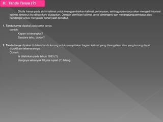 H. Tanda Tanya (?)
Ditulis hanya pada akhir kalimat untuk menggambarkan kalimat pertanyaan, sehingga pembaca akan mengerti intonasi
kalimat tersebut jika dilisankan/ diucapkan. Dengan demikian kalimat tanya dimengerti dan merangsang pembaca atau
pendengar untuk menjawab pertanyaan tersebut.
1. Tanda tanya dipakai pada akhir tanya.
contoh:
Kapan ia berangkat?
Saudara tahu, bukan?
2. Tanda tanya dipakai di dalam tanda kurung untuk menyatakan bagian kalimat yang disangsikan atau yang kurang dapat
dibuktikan kebenarannya.
Contoh:
Ia dilahirkan pada tahun 1683 (?).
Uangnya sebanyak 10 juta rupiah (?) hilang.
 