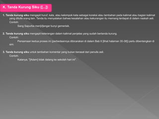 K. Tanda Kurung Siku ([...])
1. Tanda kurung siku mengapit huruf, kata, atau kelompok kata sebagai koreksi atau tambahan pada kalimat atau bagian kalimat
yang ditulis orang lain. Tanda itu menyatakan bahwa kesalahan atau kekurangan itu memang terdapat di dalam naskah asli.
Contoh:
Sang Sapurba men[d]engar bunyi gemerisik.
2. Tanda kurung siku mengapit keterangan dalam kalimat penjelas yang sudah bertanda kurung.
Contoh:
Persamaan kedua proses ini (perbedaannya dibicarakan di dalam Bab II [lihat halaman 35-38]) perlu dibentangkan di
sini.
3. Tanda kurung siku untuk tambahan komentar yang bukan berasal dari penulis asli.
Contoh:
Katanya, "[Adam] tidak datang ke sekolah hari ini".
 