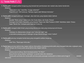 L. Tanda Petik ("...")
1. Tanda petik mengapit petikan langsung yang berasal dari pembicaraan dan naskah atau bahan tertulis lain.
Misalnya:
"Saya belum siap," kata Mira, "tunggu sebentar!"
Pasal 36 UUD 1945 berbunyi, "Bahasa negara ialah Bahasa Indonesia."
2. Tanda petik mengapit judul syair, karangan, atau bab buku yang dipakai dalam kalimat.
Misalnya:
Bacalah "Bola Lampu" dalam buku Dari Suatu Masa, dari Suatu Tempat.
Karangan Andi Hakim Nasoetion yang berjudul "Rapor dan Nilai Prestasi di SMA" diterbitkan dalam Tempo.
Sajak "Berdiri Aku" terdapat pada halaman 5 buku itu.
3. Tanda petik mengapit istilah ilmiah yang kurang dikenal atau kata yang mempunyai arti khusus.
Misalnya:
Pekerjaan itu dilaksanakan dengan cara "coba dan ralat" saja.
ia bercelana panjang yang di kalangan remaja dikenal dengan nama "cutbrai".
4. Tanda petik penutup mengikuti tanda baca yang mengakhiri petikan langsung.
Misalnya:
Kata Tono, "Saya juga minta satu."
5. Tanda baca penutup kalimat atau bagian kalimat ditempatkan di belakang tanda petik yang mengapit kata atau ungkapan yang
dipakai dengan arti khusus pada ujung kalimat atau bagian kalimat.
Misalnya:
Karena warna kulitnya, Budi mendapat julukan "Si Hitam".
Bang Komar sering disebut "pahlawan"; ia sendiri tidak tahu sebabnya.
Tanda petik pembuka dan tanda petik penutup pada pasangan tanda petik itu ditulis sama tinggi di sebelah
atas baris.
 