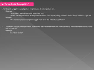 M. Tanda Petik Tunggal ('...')
1. Tanda petik tunggal mengapit petikan yang tersusun di dalam petikan lain.
Misalnya:
Tanya Basri, "Kau dengar bunyi 'kring-kring' tadi?"
"Waktu kubuka pintu depan, kudengar teriak anakku, 'Ibu, Bapak pulang', dan rasa letihku lenyap seketika," ujar Pak
Hamdan.
“Aku mendengar seseorang memanggil, ‘Nori, Nori’, dari hutan itu,” ujar Ramon.
2. Tanda petik tunggal mengapit makna, terjemahan, atau penjelasan kata atau ungkapan asing. (Lihat pemakaian tanda kurung,
Bab V, Pasal J.).
Misalnya:
feed-back 'balikan'
 