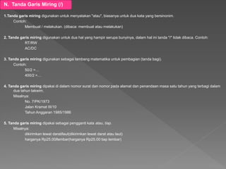 N. Tanda Garis Miring (/)
1.Tanda garis miring digunakan untuk menyatakan "atau", biasanya untuk dua kata yang bersinonim.
Contoh:
Membuat / melakukan. (dibaca: membuat atau melakukan)
2. Tanda garis miring digunakan untuk dua hal yang hampir serupa bunyinya, dalam hal ini tanda "/" tidak dibaca. Contoh:
RT/RW
AC/DC
3. Tanda garis miring digunakan sebagai lambang matematika untuk pembagian (tanda bagi).
Contoh:
50/2 =…
400/2 =…
4. Tanda garis miring dipakai di dalam nomor surat dan nomor pada alamat dan penandaan masa satu tahun yang terbagi dalam
dua tahun takwim.
Misalnya:
No. 7/PK/1973
Jalan Kramat III/10
Tahun Anggaran 1985/1986
5. Tanda garis miring dipakai sebagai pengganti kata atau, tiap.
Misalnya:
dikirimkan lewat darat/laut(dikirimkan lewat darat atau laut)
harganya Rp25,00/lembar(harganya Rp25,00 tiap lembar)
 