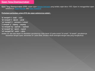 Ejaan Yang Disempurnakan
Ejaan Yang Disempurnakan (EYD) adalah ejaan Bahasa Indonesia yang berlaku sejak tahun 1972. Ejaan ini menggantikan ejaan
sebelumnya, Ejaan Republik atau Ejaan Soewandi.
Perbedaan-perbedaan antara EYD dan ejaan sebelumnya adalah :
'tj' menjadi 'c' : tjutji → cuci
'dj' menjadi 'j' : djarak → jarak
'oe' menjadi 'u' : oemoem -> umum
'j' menjadi 'y' : sajang → sayang
'nj' menjadi 'ny' : njamuk → nyamuk
'sj' menjadi 'sy' : sjarat → syarat
'ch' menjadi 'kh' : achir → akhir
awalan 'di-' dan kata depan 'di' dibedakan penulisannya. Kata depan 'di' pada contoh "di rumah", "di sawah", penulisannya
dipisahkan dengan spasi, sementara 'di-' pada dibeli, dimakan ditulis serangkai dengan kata yang mengikutinya.
 