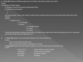 5. Tanda titik dipakai di belakang angka atau huruf dalam suatu bagan, ikhtisar, atau daftar.
contoh:
III. Departemen Dalam Negeri
A. Direktorat Jendral Pembangunan Masyarakat Desa
B. Direktorat Jendral Agraria
1.
2.
Jika berupa angka, maka urutan angka itu dapat disusun sebagai berikut dan tanda titik tidak dipakai pada akhir sistem
desimal.
Contoh:
1. Patokan Umum
1.1 Isi Karangan
1.2 Ilustrasi
1.2.1 Gambar Tangan
1.2.2 Tabel
1.2.3 Grafik
Tanda titik tidak dipakai di belakang angka atau huruf dalam suatu bagan atau ikhtisar jika angka atau huruf itu merupakan
yang terakhir dalam deretan angka atau huruf.
6. a. Tanda titik dipakai untuk memisahkan bilangan ribuan atau kelipatannya.
contoh:
Desa itu berpenduduk 24.200 orang.
Gempa yang terjadi semalam menewaskan 1.231 jiwa.
b. Tanda titik dipakai untuk memisahkan angka jam, menit, dan detik yang menunjukkan waktu.
contoh:
Pukul 7.10.12 (pukul 7 lewat 10 menit 12 detik)
1.35.20 jam (1 jam, 35 menit, 20 detik)
0.20.30 jam (20 menit, 30 detik)
0.0.30 jam (30 detik)
 