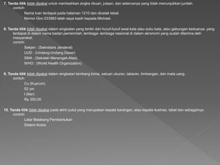7. Tanda titik tidak dipakai untuk memisahkan angka ribuan, jutaan, dan seterusnya yang tidak menunjukkan jumlah.
contoh:
Nama Ivan terdapat pada halaman 1210 dan dicetak tebal.
Nomor Giro 033983 telah saya kasih kepada Michael.
8. Tanda titik tidak dipakai dalam singkatan yang terdiri dari huruf-huruf awal kata atau suku kata, atau gabungan keduanya, yang
terdapat di dalam nama badan pemerintah, lembaga- lembaga nasional di dalam akronomi yang sudah diterima oleh
masyarakat.
contoh:
Sekjen : (Sekretaris Jenderal)
UUD : (Undang-Undang Dasar)
SMA : (Sekolah Menengah Atas)
WHO : (World Health Organization)
9. Tanda titik tidak dipakai dalam singkatan lambang kimia, satuan ukuran, takaran, timbangan, dan mata uang.
contoh:
Cu (Kuprum)
52 cm
l (liter)
Rp 350,00
10. Tanda titik tidak dipakai pada akhir judul yang merupakan kepala karangan, atau kepala ilustrasi, tabel dan sebagainya.
contoh:
Latar Belakang Pembentukan
Sistem Acara
 