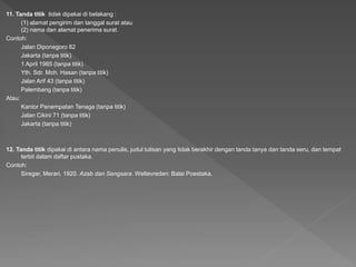 11. Tanda titik tidak dipakai di belakang :
(1) alamat pengirim dan tanggal surat atau
(2) nama dan alamat penerima surat.
Contoh:
Jalan Diponegoro 82
Jakarta (tanpa titik)
1 April 1985 (tanpa titik)
Yth. Sdr. Moh. Hasan (tanpa titik)
Jalan Arif 43 (tanpa titik)
Palembang (tanpa titik)
Atau:
Kantor Penempatan Tenaga (tanpa titik)
Jalan Cikini 71 (tanpa titik)
Jakarta (tanpa titik)
12. Tanda titik dipakai di antara nama penulis, judul tulisan yang tidak berakhir dengan tanda tanya dan tanda seru, dan tempat
terbit dalam daftar pustaka.
Contoh:
Siregar, Merari. 1920. Azab dan Sengsara. Weltevreden: Balai Poestaka.
 