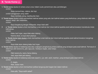 B. Tanda Koma (,)
1. Tanda koma dipakai di antara unsur-unsur dalam suatu pemerincian atau pembilangan.
contoh:
Saya menjual baju, celana, dan topi.
contoh penggunaan yang salah:
Saya membeli udang, kepiting dan ikan.
2. Tanda koma dipakai untuk memisahkan kalimat setara yang satu dari kalimat setara yang berikutnya, yang didahului oleh kata
seperti, tetapi, dan melainkan.
contoh:
Saya bergabung dengan Wikipedia, tetapi tidak aktif.
3 a. Tanda koma dipakai untuk memisahkan anak kalimat dari induk kalimat apabila anak kalimat tersebut mendahului induk
kalimatnya.
contoh:
Kalau hari hujan, saya tidak akan datang.
Karena sibuk, ia lupa akan janjinya.
b. Tanda koma tidak dipakai untuk memisahkan anak kalimat dari induk kalimat apabila anak kalimat tersebut mengiringi
induk kalimat.
contoh:
Saya tidak akan datang kalau hari hujan.
4. Tanda koma dipakai di belakang kata atau ungkapan penghubung antara kalimat yang terdapat pada awal kalimat. Termasuk di
dalamnya oleh karena itu, jadi, lagi pula, meskipun begitu, akan tetapi.
contoh:
Oleh karena itu, kamu harus datang.
Jadi, saya tidak jadi datang.
5. Tanda koma dipakai di belakang kata-kata seperti o, ya, wah, aduh, kasihan, yang terdapat pada awal kalimat.
contoh:
O, begitu.
Wah, bukan main.
6. Tanda koma dipakai untuk memisahkan petikan langsung dari bagian lain dalam kalimat.
contoh:
Kata adik, "Saya sedih sekali".
 