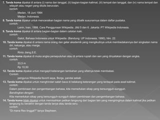 7. Tanda koma dipakai di antara (i) nama dan tanggal, (ii) bagian-bagian kalimat, (iii) tempat dan tanggal, dan (iv) nama tempat dan
wilayah atau negeri yang ditulis berurutan.
contoh:
Medan, 18 Juni 1984
Medan, Indonesia.
8. Tanda koma dipakai untuk menceraikan bagian nama yang dibalik susunannya dalam daftar pustaka.
contoh:
Lanin, Ivan, 1999. Cara Penggunaan Wikipedia. Jilid 5 dan 6. Jakarta: PT Wikipedia Indonesia.
9. Tanda koma dipakai di antara bagian-bagian dalam catatan kaki.
contoh:
Gatot, Bahasa Indonesia untuk Wikipedia. (Bandung: UP Indonesia, 1990), hlm. 22.
10. Tanda koma dipakai di antara nama orang dan gelar akademik yang mengikutinya untuk membedakannya dari singkatan nama
diri, keluarga, atau marga.
contoh:
Rinto Jiang,S.E.
11. Tanda koma dipakai di muka angka persepuluhan atau di antara rupiah dan sen yang dinyatakan dengan angka.
contoh:
33,5 m
Rp 10,50
12. Tanda koma dipakai untuk mengapit keterangan tambahan yang sifatnya tidak membatasi.
Contoh:
pengurus Wikipedia favorit saya, Borgx, pandai sekali.
13. Tanda koma dipakai untuk menghindari salah baca di belakang keterangan yang terdapat pada awal kalimat.
contoh:
Dalam pembinaan dan pengembangan bahasa, kita memerlukan sikap yang bersungguh-sungguh.
Bandingkan dengan:
Kita memerlukan sikap yang bersungguh-sungguh dalam pembinaan dan pengembangan bahasa.
14. Tanda koma tidak dipakai untuk memisahkan petikan langsung dari bagian lain yang mengiringinya dalam kalimat jika petikan
langsung itu berakhir dengan tanda tanya atau tanda seru.
contoh:
"Di mana Rex tinggal?" tanya Stepheen.
 