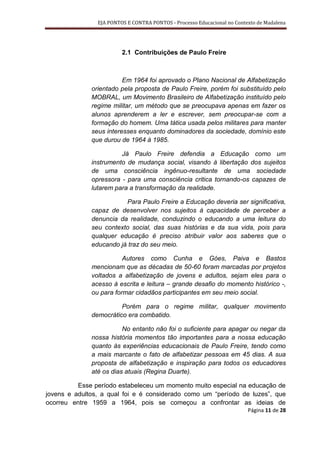 EJA PONTOS E CONTRA PONTOS - Processo Educacional no Contexto de Madalena




                         2.1 Contribuições de Paulo Freire



                         Em 1964 foi aprovado o Plano Nacional de Alfabetização
              orientado pela proposta de Paulo Freire, porém foi substituído pelo
              MOBRAL, um Movimento Brasileiro de Alfabetização instituído pelo
              regime militar, um método que se preocupava apenas em fazer os
              alunos aprenderem a ler e escrever, sem preocupar-se com a
              formação do homem. Uma tática usada pelos militares para manter
              seus interesses enquanto dominadores da sociedade, domínio este
              que durou de 1964 á 1985.

                        Já Paulo Freire defendia a Educação como um
              instrumento de mudança social, visando à libertação dos sujeitos
              de uma consciência ingênuo-resultante de uma sociedade
              opressora - para uma consciência critica tornando-os capazes de
              lutarem para a transformação da realidade.

                         Para Paulo Freire a Educação deveria ser significativa,
              capaz de desenvolver nos sujeitos à capacidade de perceber a
              denuncia da realidade, conduzindo o educando a uma leitura do
              seu contexto social, das suas histórias e da sua vida, pois para
              qualquer educação é preciso atribuir valor aos saberes que o
              educando já traz do seu meio.

                         Autores como Cunha e Góes, Paiva e Bastos
              mencionam que as décadas de 50-60 foram marcadas por projetos
              voltados a alfabetização de jovens e adultos, sejam eles para o
              acesso à escrita e leitura – grande desafio do momento histórico -,
              ou para formar cidadãos participantes em seu meio social.

                        Porém para o regime militar, qualquer movimento
              democrático era combatido.

                         No entanto não foi o suficiente para apagar ou negar da
              nossa história momentos tão importantes para a nossa educação
              quanto às experiências educacionais de Paulo Freire, tendo como
              a mais marcante o fato de alfabetizar pessoas em 45 dias. A sua
              proposta de alfabetização e inspiração para todos os educadores
              até os dias atuais (Regina Duarte).

          Esse período estabeleceu um momento muito especial na educação de
jovens e adultos, a qual foi e é considerado como um “período de luzes”, que
ocorreu entre 1959 a 1964, pois se começou a confrontar as ideias de
                                                                          Página 11 de 28
 