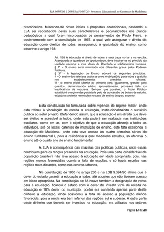 EJA PONTOS E CONTRA PONTOS - Processo Educacional no Contexto de Madalena




preconceitos, buscando-se novas ideias e propostas educacionais, passando a
EJA ser reconhecida pelas suas características e peculiaridades nos planos
pedagógicos a qual foram incorporados os pensamentos de Paulo Freire, e
posteriormente com a constituição de 1967, a qual veio assegurar o direito da
educação como direitos de todos, assegurando a gratuidade do ensino, como
descreve o artigo 168:

                    Art. 168 A educação é direito de todos e será dada no lar e na escola;
                    Assegurada a igualdade de oportunidade, deve inspirar-se no princípio da
                    unidade nacional e nos ideais de liberdade e solidariedade humana.
                    § 1º - O ensino será ministrado nos diferentes graus pelos Poderes
                    Públicos.
                    § 3º - A legislação do Ensino adotará os seguintes princípios:
                    II - O ensino dos sete aos quatorze anos é obrigatório para todos e gratuito
                    nos              estabelecimentos             primários            oficiais;
                    III - o ensino oficial ulterior ao primário será, igualmente, gratuito para
                    quantos, demonstrando efetivo aproveitamento, provarem falta ou
                    insuficiência de recursos. Sempre que possível, o Poder Público
                    substituirá o regime de gratuidade pelo de concessão de bolsas de estudo,
                    exigido o posterior reembolso no caso de ensino de grau superior.


           Esta constituição foi formulada sobre vigência do regime militar, onde
esta retirou à vinculação da receita a educação, institucionalizando o subsidio
publico ao setor privado. Defendendo assim, que a educação é um direito que deve
ser efetivo e acessível a todos, onde esta poderá ser realizada nas instituições
escolares, como em lar, com o objetivo de que a educação abranja a todos os
indivíduos, até os locais carentes de instituição de ensino, este fato ocasionou a
educação de Madalena, onde esta teve acesso às quatro primeiras séries do
ensino fundamental I, pois a residência a qual madalena estudou, só ofertava o
ensino até o quarto ano do ensino fundamental.

          A EJA é consequência das mazelas das políticas publicas, onde essas
contribuem para os ranços presentes na educação. Pois uma parte considerável da
população brasileira não teve acesso à educação em idade apropriada, pois, nas
regiões menos favorecidas ocorria a falta de escolas, e só havia escolas nas
regiões mais distantes, como nos centros urbanos.

          Na constituição de 1988 no artigo 208 e na LDB 9.394/96 afirma que é
dever do estado garantir a educação a todos, até aqueles que não tiveram acesso
em idade apropriada. Na constituição de 88 houve também a designação de verba
para a educação, ficando o estado com o dever de investir 25% da receita na
educação e 18% dever do município, porém era conferida apenas parte deste
dinheiro a educação, onde ocasionou a falta de acesso à população menos
favorecida, pois a renda era bem inferior das regiões sul e sudeste. A outra parte
deste dinheiro que deveria ser investido na educação, era utilizado nos setores

                                                                               Página 12 de 28
 