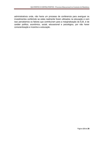 EJA PONTOS E CONTRA PONTOS - Processo Educacional no Contexto de Madalena




administrativos onde, não havia um processo de conferencia para averiguar os
investimentos conferindo se estes realmente foram utilizados na educação e com
isso percebemos os fatores que contribuíram para a marginalização da EJA, é de
caráter político, econômico, social, educacional e psicológico, por não haver
conscientização e incentivo a educação.




                                                                          Página 13 de 28
 
