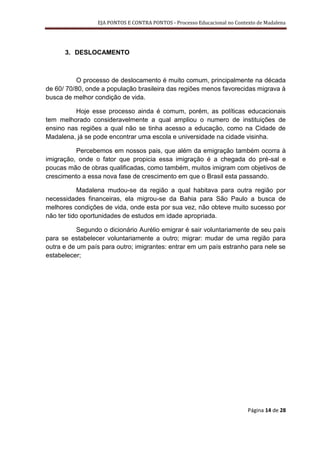EJA PONTOS E CONTRA PONTOS - Processo Educacional no Contexto de Madalena




      3. DESLOCAMENTO



          O processo de deslocamento é muito comum, principalmente na década
de 60/ 70/80, onde a população brasileira das regiões menos favorecidas migrava à
busca de melhor condição de vida.

         Hoje esse processo ainda é comum, porém, as políticas educacionais
tem melhorado consideravelmente a qual ampliou o numero de instituições de
ensino nas regiões a qual não se tinha acesso a educação, como na Cidade de
Madalena, já se pode encontrar uma escola e universidade na cidade visinha.

          Percebemos em nossos pais, que além da emigração também ocorra à
imigração, onde o fator que propicia essa imigração é a chegada do pré-sal e
poucas mão de obras qualificadas, como também, muitos imigram com objetivos de
crescimento a essa nova fase de crescimento em que o Brasil esta passando.

           Madalena mudou-se da região a qual habitava para outra região por
necessidades financeiras, ela migrou-se da Bahia para São Paulo a busca de
melhores condições de vida, onde esta por sua vez, não obteve muito sucesso por
não ter tido oportunidades de estudos em idade apropriada.

           Segundo o dicionário Aurélio emigrar é sair voluntariamente de seu país
para se estabelecer voluntariamente a outro; migrar: mudar de uma região para
outra e de um país para outro; imigrantes: entrar em um país estranho para nele se
estabelecer;




                                                                           Página 14 de 28
 