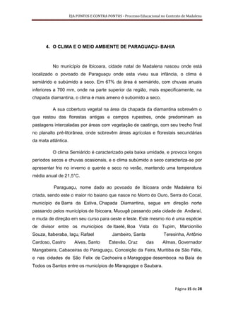 EJA PONTOS E CONTRA PONTOS - Processo Educacional no Contexto de Madalena




      4. O CLIMA E O MEIO AMBIENTE DE PARAGUAÇU- BAHIA



          No município de Ibicoara, cidade natal de Madalena nasceu onde está
localizado o povoado de Paraguaçu onde esta viveu sua infância, o clima é
semiárido e subúmido a seco. Em 67% da área é semiárido, com chuvas anuais
inferiores a 700 mm, onde na parte superior da região, mais especificamente, na
chapada diamantina, o clima é mais ameno é subúmido a seco.

          A sua cobertura vegetal na área da chapada da diamantina sobrevém o
que restou das florestas antigas e campos rupestres, onde predominam as
pastagens intercaladas por áreas com vegetação de caatinga, com seu trecho final
no planalto pré-litorânea, onde sobrevêm áreas agrícolas e florestais secundárias
da mata atlântica.

          O clima Semiárido é caracterizado pela baixa umidade, e provoca longos
períodos secos e chuvas ocasionais, e o clima subúmido a seco caracteriza-se por
apresentar frio no inverno e quente e seco no verão, mantendo uma temperatura
média anual de 21,5°C.

          Paraguaçu, nome dado ao povoado de Ibicoara onde Madalena foi
criada, sendo este o maior rio baiano que nasce no Morro do Ouro, Serra do Cocal,
município de Barra da Estiva, Chapada Diamantina, segue em direção norte
passando pelos municípios de Ibicoara, Mucugê passando pela cidade de Andaraí,
e muda de direção em seu curso para oeste e leste. Este mesmo rio é uma espécie
de divisor entre os municípios de Itaeté, Boa Vista do Tupim, Marcionílio
Souza, Itaberaba, Iaçu, Rafael              Jambeiro, Santa              Teresinha, Antônio
Cardoso, Castro        Alves, Santo       Estevão, Cruz        das      Almas, Governador
Mangabeira, Cabaceiras do Paraguaçu, Conceição da Feira, Muritiba de São Félix,
e nas cidades de São Felix de Cachoeira e Maragogipe desemboca na Baía de
Todos os Santos entre os municípios de Maragogipe e Saubara.




                                                                               Página 15 de 28
 