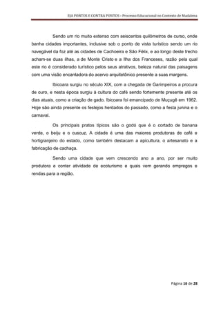 EJA PONTOS E CONTRA PONTOS - Processo Educacional no Contexto de Madalena




            Sendo um rio muito extenso com seiscentos quilômetros de curso, onde
banha cidades importantes, inclusive sob o ponto de vista turístico sendo um rio
navegável da foz até as cidades de Cachoeira e São Félix, e ao longo deste trecho
acham-se duas ilhas, a de Monte Cristo e a Ilha dos Franceses, razão pela qual
este rio é considerado turístico pelos seus atrativos, beleza natural das paisagens
com uma visão encantadora do acervo arquitetônico presente a suas margens.

            Ibicoara surgiu no século XIX, com a chegada de Garimpeiros a procura
de ouro, e nesta época surgiu à cultura do café sendo fortemente presente até os
dias atuais, como a criação de gado. Ibicoara foi emancipado de Muçugê em 1962.
Hoje são ainda presente os festejos herdados do passado, como a festa junina e o
carnaval.

            Os principais pratos típicos são o godó que é o cortado de banana
verde, o beiju e o cuscuz. A cidade é uma das maiores produtoras de café e
hortigranjeiro do estado, como também destacam a apicultura, o artesanato e a
fabricação de cachaça.

            Sendo uma cidade que vem crescendo ano a ano, por ser muito
produtora e conter atividade de ecoturismo e quais vem gerando empregos e
rendas para a região.




                                                                             Página 16 de 28
 