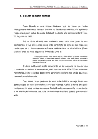 EJA PONTOS E CONTRA PONTOS - Processo Educacional no Contexto de Madalena




        5. O CLIMA DE PRAIA GRANDE




          Praia Grande é uma cidade litorânea, que faz parte da região
metropolitana da baixada santista, presente no Estado de São Paulo. Foi à primeira
região criada sem status de capital Estadual, mediante a lei complementar 815 de
30 de junho de 1996.

          Foi na Praia Grande que madalena viveu uma uma parte de sua
adolecencia, e vive até os dias atuais onde sente falta do clima de sua região ao
relatar que lar o clima e gostoso e fresco, onde o clima da atual cidade (Praia
Grande) onde ela mora segundo o Winkipedia Livre é:

                       ...subtropical úmido, sem meses secos, com verões quentes e invernos
                       brandos, sendo o mês mais quente Janeiro, com uma média de vinte e
                       quatro graus centígrados, e o mais frio julho com uma média de dezessete
                       graus centígrados.

          O clima subtropical úmido geralmente se faz presente no interior dos
continentes ou nos litoral lestes destes, com latitudes entre 23º e 35º em ambos os
hemisférios, onde os verões deste clima geralmente contem dias úmido devido as
massas tropicais instáveis.

          Com esses dados podemos ter uma aula dialética, ou seja, fazer uma
contraposição do que aprendemos e do que vivemos. Como a media em graus
centígrados do atual verão e inverno de Praia Grande que contrapõe com a teoria,
e as diferenças climáticas das duas cidades onde madalena passou parte de sua
vida.




                                                                               Página 17 de 28
 
