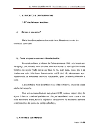 EJA PONTOS E CONTRA PONTOS - Processo Educacional no Contexto de Madalena




         1. EJA PONTOS E CONTRAPONTOS


           1.1 Entrevista com Madalena




   a)     Como é o seu nome?



           Maria Madalena pode me chamar de Lena, lá onde morava eu era
conhecida como Leni.




   b) Conte um pouco sobre sua história de vida:

           Eu nasci na Bahia em Barra da Estiva no ano de 1960, e fui criada em
Paraguaçu, um povoado muito distante, onde não havia luz nem água encanada
tínhamos que andar muito para pegar água no rio, lavar louça, roupa, etc. e os
vizinhos era muito distante um dos outros (as residências) não são que nem aqui.
Apesar disso, os moradores são muito hospedeiros, gentil um contribuindo com o
outro.

           A cidade ficava muito distante do local onde eu morava, e naquela época
não havia transporte.

           Hoje tem carros particulares que cobram 50,00 reais por viagem, além de
alguns ônibus da prefeitura que levam as crianças a escola em outra cidade e nos
finais de semana a feira, fora isto se precisar se locomover no decorrer da semana
só conseguimos de carona ou carros particulares.




   c) Como foi a sua infância?

                                                                             Página 3 de 28
 