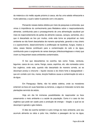EJA PONTOS E CONTRA PONTOS - Processo Educacional no Contexto de Madalena




da melancia e do melão aquele próximo à casca, ela faz uma salada refrescante e
muito saborosa, a qual o sabor é parecido com o do pepino.


           Pensando nesses dados obtidos por meio de pesquisas e entrevista, que
vimos à importância do conhecimento para Madalena sobre o reaproveitamento
alimentar, contribuindo para o prosseguimento de uma alimentação saudável por
meio do reaproveitamento de partes de alimento (cascas, caroços, sementes, etc.)
que é descartado ao lixo por muitos, onde este torna se prejudicial ao meio
ambiente se não forem descartados de maneira apropriada, gerando o mau cheiro
e o aparecimento, desenvolvimento e proliferação de bactérias, fungos, insetos e
ratos, esses fatores contribuem para a contaminação do solo e da água,
contribuindo para o surgimento de varias doenças (infectocontagiosas e virais) que
vivem ou frequentam esses ambientes contaminados.


           O lixo que descartamos na cozinha, tais como: frutas, verduras,
legumes, casca de ovo, carne, frango, ossos, espinhos, etc. são nomeados como
lixo orgânico, onde este, quando não descartado de maneira correta, ao se
decompor produz o chorume – liquido viscoso e de cheiro forte e desagradável –
que em contato com rios, mares, lençóis freáticos causa a contaminação do solo e
da água.


           Em Paraguaçu- Bahia, não há seleta coletiva, onde os moradores
enterram os lixos em suas fazendas ou terrenos, e alguns é misturado na terra das
plantações servindo de adubo.

           Hoje em dia há inúmeras possibilidades de reaproveitar os lixos
preservando o meio ambiente e a saúde da população. Como é o caso do lixo
orgânico que pode ser usado para a produção de energia – biogás- o qual ao se
decompor é gerado o gás metano.

           O óleo de cozinha também é outro inimigo do meio ambiente, pois seu
acumulo alimenta os ratos e polui rios, interfere a passagem de luz na água,



                                                                            Página 21 de 28
 
