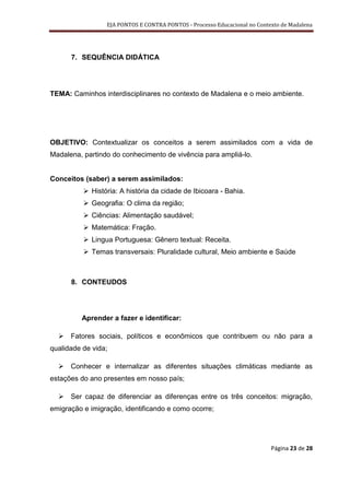 EJA PONTOS E CONTRA PONTOS - Processo Educacional no Contexto de Madalena




      7. SEQUÊNCIA DIDÁTICA




TEMA: Caminhos interdisciplinares no contexto de Madalena e o meio ambiente.




OBJETIVO: Contextualizar os conceitos a serem assimilados com a vida de
Madalena, partindo do conhecimento de vivência para ampliá-lo.


Conceitos (saber) a serem assimilados:
           História: A história da cidade de Ibicoara - Bahia.
           Geografia: O clima da região;
           Ciências: Alimentação saudável;
           Matemática: Fração.
           Lingua Portuguesa: Gênero textual: Receita.
           Temas transversais: Pluralidade cultural, Meio ambiente e Saúde



      8. CONTEUDOS




         Aprender a fazer e identificar:

   Fatores sociais, políticos e econômicos que contribuem ou não para a
qualidade de vida;

   Conhecer e internalizar as diferentes situações climáticas mediante as
estações do ano presentes em nosso país;

   Ser capaz de diferenciar as diferenças entre os três conceitos: migração,
emigração e imigração, identificando e como ocorre;




                                                                           Página 23 de 28
 