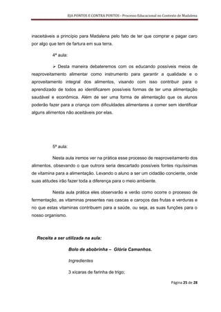 EJA PONTOS E CONTRA PONTOS - Processo Educacional no Contexto de Madalena




inaceitáveis a princípio para Madalena pelo fato de ter que comprar e pagar caro
por algo que tem de fartura em sua terra.

          4ª aula:

           Desta maneira debateremos com os educando possíveis meios de
reaproveitamento alimentar como instrumento para garantir a qualidade e o
aproveitamento integral dos alimentos, visando com isso contribuir para o
aprendizado de todos ao identificarem possíveis formas de ter uma alimentação
saudável e econômica. Além de ser uma forma de alimentação que os alunos
poderão fazer para a criança com dificuldades alimentares a comer sem identificar
alguns alimentos não aceitáveis por elas.




          5ª aula:

          Nesta aula iremos ver na prática esse processo de reaproveitamento dos
alimentos, obsevando o que outrora seria descartado possíveis fontes riquíssimas
de vitamina para a alimentação. Levando o aluno a ser um cidadão conciente, onde
suas atitudes irão fazer toda a diferença para o meio ambiente.

          Nesta aula prática eles observarão e verão como ocorre o processo de
fermentação, as vitaminas presentes nas cascas e caroços das frutas e verduras e
no que estas vitaminas contribuem para a saúde, ou seja, as suas funções para o
nosso organismo.




  Receita a ser utilizada na aula:

                     Bolo de abobrinha – Glória Camanhos.

                     Ingredientes

                     3 xícaras de farinha de trigo;

                                                                             Página 25 de 28
 