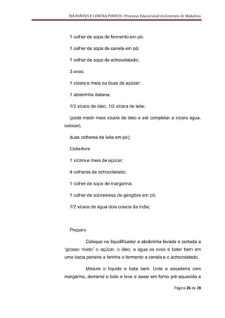 EJA PONTOS E CONTRA PONTOS - Processo Educacional no Contexto de Madalena




  1 colher de sopa de fermento em pó;

  1 colher de sopa de canela em pó;

  1 colher de sopa de achocolatado;

  3 ovos;

  1 xícara e meia ou duas de açúcar;

  1 abobrinha italiana;

  1/2 xícara de óleo, 1/2 xícara de leite;

  (pode medir meia xícara de óleo e até completar a xícara água,
colocar).

  duas colheres de leite em pó);

  Cobertura

  1 xícara e meia de açúcar;

  4 colheres de achocolatado;

  1 colher de sopa de margarina;

  1 colher de sobremesa de gengibre em pó;

  1/2 xícara de água dois cravos da índia;




  Preparo

            Coloque no liquidificador a abobrinha lavada e cortada a
“grosso modo” o açúcar, o óleo, a água os ovos e bater bem em
uma bacia peneire a farinha o fermento a canela e o achocolatado.

            Misture o líquido e bata bem. Unte a assadeira com
margarina, derrame o bolo e leve a assar em forno pré-aquecido a

                                                            Página 26 de 28
 