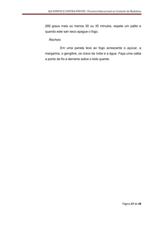 EJA PONTOS E CONTRA PONTOS - Processo Educacional no Contexto de Madalena




280 graus mais ou menos 30 ou 35 minutos, espete um palito e
quando este sair seco apague o fogo.

  Recheio

           Em uma panela leve ao fogo acrescente o açúcar, a
margarina, o gengibre, os cravo da índia e a água. Faça uma calda
a ponto de fio e derrame sobre o bolo quente.




                                                            Página 27 de 28
 