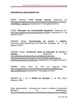 EJA PONTOS E CONTRA PONTOS - Processo Educacional no Contexto de Madalena




REFERÊNCIAS BIBLIOGRÁFICAS



EIRÓS, Mauricio. Praia Grande noticias. Disponível em
http://www.praiagrande.sp.gov.br/pgnoticias/noticias/noticia_01.asp?co
d=23946&cd_categoria= acessado em 15 de agosto de 2012.


IVANA. Educação nas Constituições Brasileiras. Disponível em:
http://www.xtimeline.com/evt/view.aspx?id=152841 acessado em 17 de
agosto de 2012


HADDAD, Sergio. Escolarização de Jovens e Adultos.
http://www.scielo.br/pdf/rbedu/n14/n14a07.pdf acessado em 17 de
agosto de 2012


HADDAD, Sergio. Tendências atuais na Educação de Jovens e
Adultos.                                    Disponivel          em:
http://biblioteca.planejamento.gov.br/biblioteca-tematica-
1/textos/educacao-cultura/texto-128-2013-tendencias-atuais-na-
educacao-de-jovens-e-adultos.pdf, acessado em 15 de agosto de 2012.


PIERRO,        Maria    Clara     Di.     EJA     em   Segundo      Plano
http://revistaescola.abril.com.br/politicas-publicas/modalidades/eja-
plano-618045.shtml acessado em 14 de agosto de 2012.



ARANHA, M. L. de A. História da educação. 2. ed. São Paulo:
Moderna, 2000.



Autor desconhecido. Educação de Jovens e Adultos e Movimento
Brasileiro                       de                       Alfabetização.
http://monografias.brasilescola.com/historia/a-educacao-jovens-adultos-

                                                                         Página 28 de 28
 
