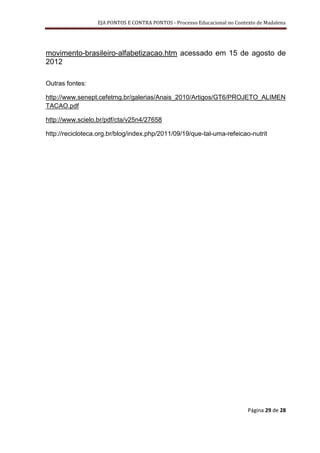 EJA PONTOS E CONTRA PONTOS - Processo Educacional no Contexto de Madalena




movimento-brasileiro-alfabetizacao.htm acessado em 15 de agosto de
2012

Outras fontes:

http://www.senept.cefetmg.br/galerias/Anais_2010/Artigos/GT6/PROJETO_ALIMEN
TACAO.pdf

http://www.scielo.br/pdf/cta/v25n4/27658

http://recicloteca.org.br/blog/index.php/2011/09/19/que-tal-uma-refeicao-nutrit




                                                                            Página 29 de 28
 
