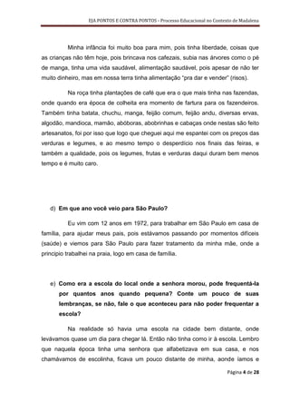 EJA PONTOS E CONTRA PONTOS - Processo Educacional no Contexto de Madalena




          Minha infância foi muito boa para mim, pois tinha liberdade, coisas que
as crianças não têm hoje, pois brincava nos cafezais, subia nas árvores como o pé
de manga, tinha uma vida saudável, alimentação saudável, pois apesar de não ter
muito dinheiro, mas em nossa terra tinha alimentação “pra dar e vender” (risos).

          Na roça tinha plantações de café que era o que mais tinha nas fazendas,
onde quando era época de colheita era momento de fartura para os fazendeiros.
Também tinha batata, chuchu, manga, feijão comum, feijão andu, diversas ervas,
algodão, mandioca, mamão, abóboras, abobrinhas e cabaças onde nestas são feito
artesanatos, foi por isso que logo que cheguei aqui me espantei com os preços das
verduras e legumes, e ao mesmo tempo o desperdício nos finais das feiras, e
também a qualidade, pois os legumes, frutas e verduras daqui duram bem menos
tempo e é muito caro.




   d) Em que ano você veio para São Paulo?

          Eu vim com 12 anos em 1972, para trabalhar em São Paulo em casa de
família, para ajudar meus pais, pois estávamos passando por momentos difíceis
(saúde) e viemos para São Paulo para fazer tratamento da minha mãe, onde a
principio trabalhei na praia, logo em casa de família.




   e) Como era a escola do local onde a senhora morou, pode frequentá-la
       por quantos anos quando pequena? Conte um pouco de suas
       lembranças, se não, fale o que aconteceu para não poder frequentar a
       escola?

          Na realidade só havia uma escola na cidade bem distante, onde
levávamos quase um dia para chegar lá. Então não tinha como ir à escola. Lembro
que naquela época tinha uma senhora que alfabetizava em sua casa, e nos
chamávamos de escolinha, ficava um pouco distante de minha, aonde íamos e

                                                                             Página 4 de 28
 