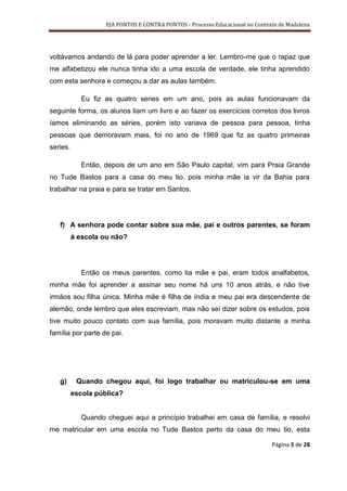 EJA PONTOS E CONTRA PONTOS - Processo Educacional no Contexto de Madalena




voltávamos andando de lá para poder aprender a ler. Lembro-me que o rapaz que
me alfabetizou ele nunca tinha ido a uma escola de verdade, ele tinha aprendido
com esta senhora e começou a dar as aulas também.

            Eu fiz as quatro series em um ano, pois as aulas funcionavam da
seguinte forma, os alunos liam um livro e ao fazer os exercícios corretos dos livros
íamos eliminando as séries, porém isto variava de pessoa para pessoa, tinha
pessoas que demoravam mais, foi no ano de 1969 que fiz as quatro primeiras
series.

            Então, depois de um ano em São Paulo capital, vim para Praia Grande
no Tude Bastos para a casa do meu tio, pois minha mãe ia vir da Bahia para
trabalhar na praia e para se tratar em Santos.




   f) A senhora pode contar sobre sua mãe, pai e outros parentes, se foram
          à escola ou não?




            Então os meus parentes, como tia mãe e pai, eram todos analfabetos,
minha mãe foi aprender a assinar seu nome há uns 10 anos atrás, e não tive
irmãos sou filha única. Minha mãe é filha de índia e meu pai era descendente de
alemão, onde lembro que eles escreviam, mas não sei dizer sobre os estudos, pois
tive muito pouco contato com sua família, pois moravam muito distante a minha
família por parte de pai.




   g)      Quando chegou aqui, foi logo trabalhar ou matriculou-se em uma
          escola pública?


            Quando cheguei aqui a princípio trabalhei em casa de família, e resolvi
me matricular em uma escola no Tude Bastos perto da casa do meu tio, esta

                                                                               Página 5 de 28
 