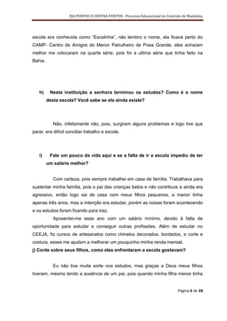EJA PONTOS E CONTRA PONTOS - Processo Educacional no Contexto de Madalena




escola era conhecida como “Escolinha”, não lembro o nome, ela ficava perto do
CAMP- Centro de Amigos do Menor Patrulheiro de Praia Grande, eles acharam
melhor me colocaram na quarta série, pois foi a ultima série que tinha feito na
Bahia.




   h)     Nesta instituição a senhora terminou os estudos? Como é o nome
         desta escola? Você sabe se ela ainda existe?




            Não, infelizmente não, pois, surgiram alguns problemas e logo tive que
parar, era difícil conciliar trabalho e escola.




   i)     Fale um pouco da vida aqui e se a falta de ir a escola impediu de ter
         um salário melhor?


            Com certeza, pois sempre trabalhei em casa de família. Trabalhava para
sustentar minha família, pois o pai das crianças bebia e não contribuía e ainda era
agressivo, então logo sai de casa com meus filhos pequenos, a menor tinha
apenas três anos, mas a intenção era estudar, porém as coisas foram acontecendo
e os estudos foram ficando para traz.
            Aposentei-me esse ano com um salário mínimo, devido à falta de
oportunidade para estudar e conseguir outras profissões. Além de estudar no
CEEJA, fiz cursos de artesanatos como chinelos decorados, bordados, e corte e
costura, esses me ajudam a melhorar um pouquinho minha renda mensal.
j) Conte sobre seus filhos, como eles enfrentaram a escola gostavam?


            Eu não tive muita sorte nos estudos, mas graças a Deus meus filhos
tiveram, mesmo tendo a ausência de um pai, pois quando minha filha menor tinha


                                                                              Página 6 de 28
 