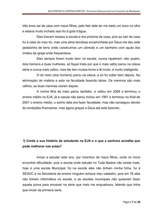 EJA PONTOS E CONTRA PONTOS - Processo Educacional no Contexto de Madalena




três anos sai de casa com meus filhos, pelo fato dele ter me dado um soco no olho
e estava muito inchado isso foi à gota d’água.
          Eles tiveram acesso à escola e era próxima de casa, pois ao sair de casa
fui à casa do meu tio, mas uma alma bondosa encaminhada por Deus me deu este
pedacinho de terra onde construímos um cômodo e um banheiro com ajuda dos
irmãos da igreja onde frequentava.
          Eles sempre foram muito bem na escola, nunca repetiram, são quatro,
dois homens e duas mulheres, só fiquei triste por que o mais velho parou na oitava
série e nunca mais voltou, mas ele tem muitos livros e lê muito, é muito inteligente.
          O do meio (dos homens) parou na oitava, e só foi voltar bem depois, fez
eliminação de matéria e esta na faculdade fazendo letras. Os meninos são mais
velhos, as duas meninas vieram depois.
          A minha filha do meio parou também, e voltou em 2008 e terminou o
ensino médio no EJA, já a casula não parou iniciou em 1991 e terminou no final de
2001 o ensino médio, o sonho dela era fazer faculdade, mas não conseguiu devido
às condições financeiras, mas agora graças a Deus ela esta fazendo.




l) Conte a sua história de estudante na EJA e o que a senhora acredita que
pode melhorar nas aulas?


          Iniciei a estudar este ano, por incentivo de meus filhos, onde no inicio
encontrei dificuldade, pois a escola onde estudei no Tude Bastos não existe mais,
hoje é uma escola Municipal, foi na escola eles não tinham minha ficha, fui à
SEDUC e na Secretaria de ensino ninguém achava meu cadastro, pois em 76 eles
não tinham informática na escola, e as escolas municipais não quiseram fazer
aquela prova para encaixar na série que mais me enquadrava, falando que tinha
que iniciar da primeira serie.


                                                                              Página 7 de 28
 