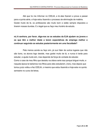 EJA PONTOS E CONTRA PONTOS - Processo Educacional no Contexto de Madalena




          Até que fui me Informar no CEEJA, e lá eles fizeram a prova e passei
para a quinta série, e hoje estou fazendo o processo de eliminação de matéria.
Gostei muito de lá, os professores são muito bom e estão sempre dispostos a
tirarem nossas duvidas. E o legal que eu faço meu horário de estudo.




m) A senhora, por favor, diga-nos se os estudos da EJA ajudam os jovens e
os que têm a melhor idade a terem expectativas de emprego melhor e
continuar seguindo os estudos posteriormente em uma faculdade?


          Pelo menos aonde eu faço sim, já ouvi falar de outros lugares que não
são bons, os alunos logo desiste, mas gostei muito de lá, e nunca é tarde para
estudar, e ajuda muito sim, mas depende da força de vontade de estudar.
Como o caso de meu filho que desistiu na oitava serie isso porque briguei muito, e
naquela época te batíamos nos filhos para eles estudarem, (rsrs), mas depois que
tomou juízo voltou e fez CEEJA, o mesmo que estou fazendo e hoje esta no quinto
semestre no curso de letras.




                                                                             Página 8 de 28
 