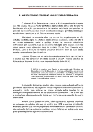 EJA PONTOS E CONTRA PONTOS - Processo Educacional no Contexto de Madalena




      2. O PROCESSO DE EDUCAÇÃO NO CONTEXTO DE MADALENA



          O aluno da EJA- Educação de Jovens e Adultos- geralmente é aquele
que não estudou na época “certa” por falta de oportunidade, como: falta de valor na
família pela educação; por necessidade de trabalhar na infância; por questões de
gêneros ou descriminação que levam a exclusão social; por gravidez precoce; por
envolvimento nas drogas; e por falta de acesso a escola.

          “Madalena” na entrevista relata que um dos fatores pelos quais ela não
estudou na idade própria foi à falta de escola em sua localidade, onde este fator é
de caráter econômico, social e político. Apesar de inúmeras dificuldades
enfrentadas por Madalena, hoje ela encontra motivação para estudar, onde fez
vários cursos, como diferentes tipos de bordado (Ponto Cruz, Vagonite, etc),
Pedraria, Corte e Costura no Instituto Universal Brasileiro, além de fazer sabão
caseiro reaproveitando óleo de cozinha.

          Hoje aos 52 anos, ela faz parte de uma educação voltada para os jovens
e adultos que não concluíram em idade escolar, o CEEJA - Centro Estadual de
Educação de Jovens e Adultos – que, segundo Priscila Sellis (2010):



                     O CEEJA é mantido pelo Estado e reconhecido pelo Ministério da
                     Educação em nível de Educação de Jovens e Adultos (EJA), seu ensino é
                     caracterizado como uma escola do futuro. Nela, o aluno frequenta a escola
                     nos dias e horários que considerar viável à sua realidade. A duração do
                     curso dependerá exclusivamente do aluno, visto que é ele quem define
                     quando e como irá realizar o curso.



           A educação de jovens e adultos não é recente, pois no Brasil colônia os
jesuítas se dedicaram na educação dos índios e negros visando com isso difundir o
evangelho, porém este sistema de ensino adotado pelos jesuítas foi se
desorganizando gradativamente até ser abandonado por eles em 1759. E com isso
o ensino ficou abandonado nesta época sem nenhuma outra proposta de ensino
consistente.

           Porém, com o passar dos anos, foram aparecendo algumas propostas
de educação de adultos, até que no Império em 1824, a primeira constituição
Brasileira garantiu que a instrução primeira deveria ser voltada para todo o cidadão,
não deixando de fora os jovens e adultos, porém, faltaram-se ações neste setor
para que esta garantia legal fosse concretizada.



                                                                               Página 9 de 28
 
