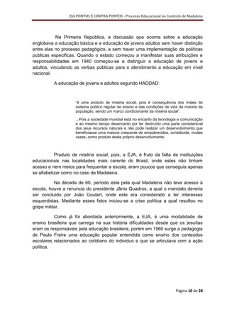 EJA PONTOS E CONTRA PONTOS - Processo Educacional no Contexto de Madalena




            Na Primeira República, a discussão que ocorria sobre a educação
englobava a educação básica e a educação de jovens adultos sem haver distinção
entre elas no processo pedagógico, e sem haver uma implementação de políticas
publicas especificas. Quando o estado começou a manifestar suas atribuições e
responsabilidades em 1940 começou-se a distinguir a educação de jovens e
adultos, vinculando as verbas públicas para o atendimento a educação em nível
nacional.

          A educação de jovens e adultos segundo HADDAD:



                     “é uma produto de miséria social, pois é consequência dos males do
                     sistema publico regular de ensino e das condições de vida da maioria da
                     população, sendo um marco condicionante da miséria social”.

                     ...Pois a sociedade mundial está no encanto da tecnologia e comunicação
                     e ao mesmo tempo desencanto por ter destruído uma parte considerável
                     dos seus recursos naturais e não pode realizar um desenvolvimento que
                     beneficiasse uma maioria crescente de empobrecidos, constituída, muitas
                     vezes, como produto deste próprio desenvolvimento.



           Produto de miséria social, pois, a EJA, é fruto da falta de instituições
educacionais nas localidades mais carente do Brasil, onde estes não tinham
acesso e nem meios para frequentar a escola, eram poucos que conseguia apenas
se alfabetizar como no caso de Madalena.

           Na década de 60, período este pela qual Madalena não teve acesso à
escola, houve a renuncia do presidente Jânio Quadros, a qual o mandato deveria
ser concluído por João Goulart, onde este era considerado a ter interesses
esquerdistas. Mediante esses fatos iniciou-se a crise política a qual resultou no
golpe militar.

          Como já foi abordada anteriormente, a EJA, é uma modalidade de
ensino brasileira que carrega na sua história dificuldades desde que os jesuítas
eram os responsáveis pela educação brasileira, porém em 1960 surge a pedagogia
de Paulo Freire uma educação popular entendida como ensino dos conteúdos
escolares relacionados ao cotidiano do individuo e que se articulava com a ação
política.




                                                                             Página 10 de 28
 