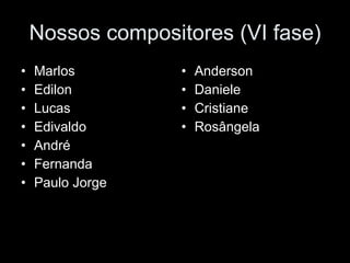 Nossos compositores (VI fase) Marlos Edilon Lucas Edivaldo André  Fernanda Paulo Jorge Anderson Daniele Cristiane Rosângela 