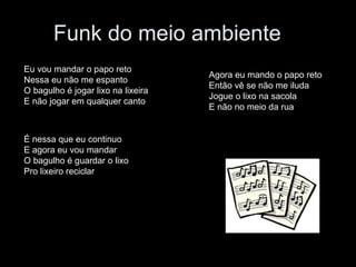 Funk do meio ambiente  Eu vou mandar o papo reto Nessa eu não me espanto O bagulho é jogar lixo na lixeira  E não jogar em qualquer canto É nessa que eu continuo E agora eu vou mandar O bagulho é guardar o lixo Pro lixeiro reciclar Agora eu mando o papo reto Então vê se não me iluda Jogue o lixo na sacola  E não no meio da rua  