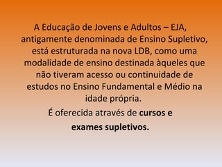 A Educação de Jovens e Adultos – EJA, antigamente denominada de Ensino Supletivo, está estruturada na nova LDB, como uma modalidade de ensino destinada àqueles que não tiveram acesso ou continuidade de estudos no Ensino Fundamental e Médio na idade própria.  É oferecida através de  cursos e exames supletivos. 