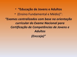 “ Educação de Jovens e Adultos (Ensino Fundamental e Médio)”: “ Exames centralizados com base na orientação curricular do Exame Nacional para Certificação de Competências de Jovens e Adultos (Encceja)” 