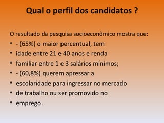 Qual o perfil dos candidatos ? O resultado da pesquisa socioeconômico mostra que: - (65%) o maior percentual, tem idade entre 21 e 40 anos e renda familiar entre 1 e 3 salários mínimos; - (60,8%) querem apressar a escolaridade para ingressar no mercado de trabalho ou ser promovido no emprego. 