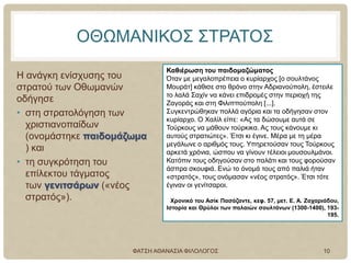 ΟΘΩΜΑΝΙΚΟΣ ΣΤΡΑΤΟΣ
Η ανάγκη ενίσχυσης του
στρατού των Οθωμανών
οδήγησε
• στη στρατολόγηση των
χριστιανοπαίδων
(ονομάστηκε παιδομάζωμα
) και
• τη συγκρότηση του
επίλεκτου τάγματος
των γενιτσάρων («νέος
στρατός»).
Καθιέρωση του παιδομαζώματος
Όταν με μεγαλοπρέπεια ο κυρίαρχος [ο σουλτάνος
Μουράτ] κάθισε στο θρόνο στην Αδριανούπολη, έστειλε
το λαλά Σαχίν να κάνει επιδρομές στην περιοχή της
Ζαγοράς και στη Φιλιππούπολη [...].
Συγκεντρώθηκαν πολλά αγόρια και τα οδήγησαν στον
κυρίαρχο. Ο Χαλίλ είπε: «Ας τα δώσουμε αυτά σε
Τούρκους να μάθουν τούρκικα. Ας τους κάνουμε κι
αυτούς στρατιώτες». Έτσι κι έγινε. Μέρα με τη μέρα
μεγάλωνε ο αριθμός τους. Υπηρετούσαν τους Τούρκους
αρκετά χρόνια, ώσπου να γίνουν τέλειοι μουσουλμάνοι.
Κατόπιν τους οδηγούσαν στο παλάτι και τους φορούσαν
άσπρα σκουφιά. Ενώ το όνομά τους από παλιά ήταν
«στρατός», τους ονόμασαν «νέος στρατός». Έτσι τότε
έγιναν οι γενίτσαροι.
Χρονικό του Ασίκ Πασάζαντε, κεφ. 57, μετ. Ε. Α. Ζαχαριάδου,
Ιστορία και Θρύλοι των παλαιών σουλτάνων (1300-1400), 193-
195.
ΦΑΤΣΗ ΑΘΑΝΑΣΙΑ ΦΙΛΟΛΟΓΟΣ 10
 