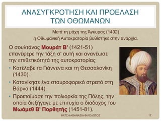 ΑΝΑΣΥΓΚΡΟΤΗΣΗ ΚΑΙ ΠΡΟΕΛΑΣΗ
ΤΩΝ ΟΘΩΜΑΝΩΝ
Μετά τη μάχη της Άγκυρας (1402)
η Οθωμανική Αυτοκρατορία βυθίστηκε στην αναρχία.
Ο σουλτάνος Μουράτ Β' (1421-51)
επανέφερε την τάξη σ' αυτή και ανανέωσε
την επιθετικότητά της αυτοκρατορίας
• Κατέλαβε τα Γιάννενα και τη Θεσσαλονίκη
(1430).
• Κατανίκησε ένα σταυροφορικό στρατό στη
Βάρνα (1444).
• Προετοίμασε την πολιορκία της Πόλης, την
οποία διεξήγαγε με επιτυχία ο διάδοχος του
Μωάμεθ Β' Πορθητής (1451-81).
ΦΑΤΣΗ ΑΘΑΝΑΣΙΑ ΦΙΛΟΛΟΓΟΣ 17
 
