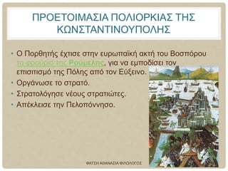 ΠΡΟΕΤΟΙΜΑΣΙΑ ΠΟΛΙΟΡΚΙΑΣ ΤΗΣ
ΚΩΝΣΤΑΝΤΙΝΟΥΠΟΛΗΣ
• Ο Πορθητής έχτισε στην ευρωπαϊκή ακτή του Βοσπόρου
το φρούριο της Ρούμελης, για να εμποδίσει τον
επισιτισμό της Πόλης από τον Εύξεινο.
• Οργάνωσε το στρατό.
• Στρατολόγησε νέους στρατιώτες.
• Απέκλεισε την Πελοπόννησο.
ΦΑΤΣΗ ΑΘΑΝΑΣΙΑ ΦΙΛΟΛΟΓΟΣ 19
 