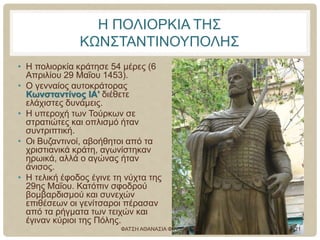 Η ΠΟΛΙΟΡΚΙΑ ΤΗΣ
ΚΩΝΣΤΑΝΤΙΝΟΥΠΟΛΗΣ
• Η πολιορκία κράτησε 54 μέρες (6
Απριλίου 29 Μαΐου 1453).
• Ο γενναίος αυτοκράτορας
Κωνσταντίνος ΙΑ' διέθετε
ελάχιστες δυνάμεις.
• Η υπεροχή των Τούρκων σε
στρατιώτες και οπλισμό ήταν
συντριπτική.
• Οι Βυζαντινοί, αβοήθητοι από τα
χριστιανικά κράτη, αγωνίστηκαν
ηρωικά, αλλά ο αγώνας ήταν
άνισος.
• Η τελική έφοδος έγινε τη νύχτα της
29ης Μαΐου. Κατόπιν σφοδρού
βομβαρδισμού και συνεχών
επιθέσεων οι γενίτσαροι πέρασαν
από τα ρήγματα των τειχών και
έγιναν κύριοι της Πόλης.
ΦΑΤΣΗ ΑΘΑΝΑΣΙΑ ΦΙΛΟΛΟΓΟΣ 21
 