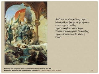 Είσοδος των Τούρκων στην Κωνσταντινούπολη. Πίνακας του Μπ.
Κόνσταντ, Μουσείο των Αυγουστίνων, Τουλού
Από την πρώτη κιόλας μέρα ο
Μωάμεθ μπήκε με πομπή στην
κατακτημένη πόλη,
προσευχήθηκε στην Αγια
Σοφία και ανήγγειλε ότι εφεξής
πρωτεύουσά του θα είναι η
Πόλη.
ΦΑΤΣΗ ΑΘΑΝΑΣΙΑ ΦΙΛΟΛΟΓΟΣ 23
 