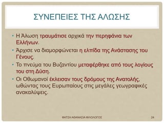 ΣΥΝΕΠΕΙΕΣ ΤΗΣ ΑΛΩΣΗΣ
• Η Άλωση τραυμάτισε αρχικά την περηφάνια των
Ελλήνων.
• Άρχισε να διαμορφώνεται η ελπίδα της Ανάστασης του
Γένους.
• Το πνεύμα του Βυζαντίου μεταφέρθηκε από τους λογίους
του στη Δύση.
• Οι Οθωμανοί έκλεισαν τους δρόμους της Ανατολής,
ωθώντας τους Ευρωπαίους στις μεγάλες γεωγραφικές
ανακαλύψεις.
ΦΑΤΣΗ ΑΘΑΝΑΣΙΑ ΦΙΛΟΛΟΓΟΣ 24
 