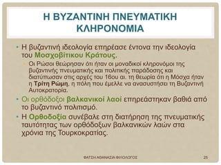 Η ΒΥΖΑΝΤΙΝΗ ΠΝΕΥΜΑΤΙΚΗ
ΚΛΗΡΟΝΟΜΙΑ
• Η βυζαντινή ιδεολογία επηρέασε έντονα την ιδεολογία
του Μοσχοβίτικου Κράτους.
• Οι Ρώσοι θεώρησαν ότι ήταν οι μοναδικοί κληρονόμοι της
βυζαντινής πνευματικής και πολιτικής παράδοσης και
διατύπωσαν στις αρχές του 16ου αι. τη θεωρία ότι η Μόσχα ήταν
η Τρίτη Ρώμη, η πόλη που έμελλε να ανασυστήσει τη Βυζαντινή
Αυτοκρατορία.
• Οι ορθόδοξοι βαλκανικοί λαοί επηρεάστηκαν βαθιά από
το βυζαντινό πολιτισμό.
• Η Ορθοδοξία συνέβαλε στη διατήρηση της πνευματικής
ταυτότητας των ορθόδοξων βαλκανικών λαών στα
χρόνια της Τουρκοκρατίας.
ΦΑΤΣΗ ΑΘΑΝΑΣΙΑ ΦΙΛΟΛΟΓΟΣ 25
 