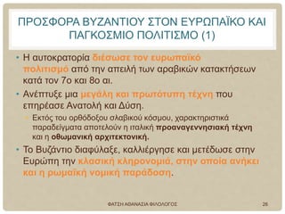 ΠΡΟΣΦΟΡΑ ΒΥΖΑΝΤΙΟΥ ΣΤΟΝ ΕΥΡΩΠΑΪΚΟ ΚΑΙ
ΠΑΓΚΟΣΜΙΟ ΠΟΛΙΤΙΣΜΟ (1)
• Η αυτοκρατορία διέσωσε τον ευρωπαϊκό
πολιτισμό από την απειλή των αραβικών κατακτήσεων
κατά τον 7ο και 8ο αι.
• Ανέπτυξε μια μεγάλη και πρωτότυπη τέχνη που
επηρέασε Ανατολή και Δύση.
• Εκτός του ορθόδοξου σλαβικού κόσμου, χαρακτηριστικά
παραδείγματα αποτελούν η ιταλική προαναγεννησιακή τέχνη
και η οθωμανική αρχιτεκτονική.
• Το Βυζάντιο διαφύλαξε, καλλιέργησε και μετέδωσε στην
Ευρώπη την κλασική κληρονομιά, στην οποία ανήκει
και η ρωμαϊκή νομική παράδοση.
ΦΑΤΣΗ ΑΘΑΝΑΣΙΑ ΦΙΛΟΛΟΓΟΣ 26
 