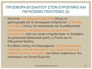 ΠΡΟΣΦΟΡΑ ΒΥΖΑΝΤΙΟΥ ΣΤΟΝ ΕΥΡΩΠΑΪΚΟ ΚΑΙ
ΠΑΓΚΟΣΜΙΟ ΠΟΛΙΤΙΣΜΟ (2)
• Ανέπτυξε νέα γραμματειακά είδη (όπως τη
χρονογραφία και τη λειτουργική ποίηση) και τις θετικές
επιστήμες (όπως την αστρονομία και τα μαθηματικά)
• Τελειοποίησε την οργάνωση των κρατικών
υπηρεσιών, από την οποία επηρεάστηκαν το Χαλιφάτο,
τα μεσαιωνικά βαλκανικά κράτη, η Ρωσία και το
Οθωμανικό Κράτος.
• Συνέβαλε επίσης στη διαμόρφωση της θρησκευτικής
μουσικής, του μοναστισμού, των ουμανιστικών ή
ανθρωπιστικών σπουδών και άλλων εκφάνσεων του
πολιτισμού στη δυτική Ευρώπη.
ΦΑΤΣΗ ΑΘΑΝΑΣΙΑ ΦΙΛΟΛΟΓΟΣ 27
 