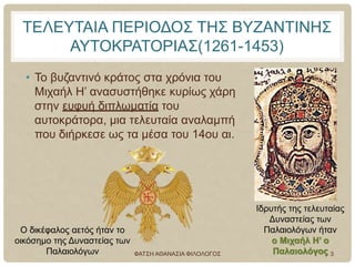 ΤΕΛΕΥΤΑΙΑ ΠΕΡΙΟΔΟΣ ΤΗΣ ΒΥΖΑΝΤΙΝΗΣ
ΑΥΤΟΚΡΑΤΟΡΙΑΣ(1261-1453)
• Το βυζαντινό κράτος στα χρόνια του
Μιχαήλ Η’ ανασυστήθηκε κυρίως χάρη
στην ευφυή διπλωματία του
αυτοκράτορα, μια τελευταία αναλαμπή
που διήρκεσε ως τα μέσα του 14ου αι.
Ιδρυτής της τελευταίας
Δυναστείας των
Παλαιολόγων ήταν
ο Μιχαήλ Η’ ο
Παλαιολόγος
Ο δικέφαλος αετός ήταν το
οικόσημο της Δυναστείας των
Παλαιολόγων ΦΑΤΣΗ ΑΘΑΝΑΣΙΑ ΦΙΛΟΛΟΓΟΣ 3
 