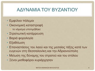 ΑΔΥΝΑΜΙΑ ΤΟΥ ΒΥΖΑΝΤΙΟΥ
• Εμφύλιοι πόλεμοι
• Οικονομική καταστροφή
• το νόμισμα υποτιμήθηκε
• Στρατιωτική κατάρρευση
• Βαριά φορολογία
• Εξαθλίωση
• Επαναστάσεις του λαού και της μεσαίας τάξης κατά των
ευγενών στη Θεσσαλονίκη και την Αδριανούπολη
• Μείωση της δύναμης του στρατού και του στόλου
• Ξένοι μισθοφόροι κυριάρχησαν
ΦΑΤΣΗ ΑΘΑΝΑΣΙΑ ΦΙΛΟΛΟΓΟΣ 4
 